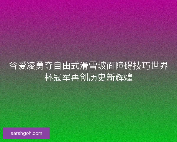 谷爱凌勇夺自由式滑雪坡面障碍技巧世界杯冠军再创历史新辉煌