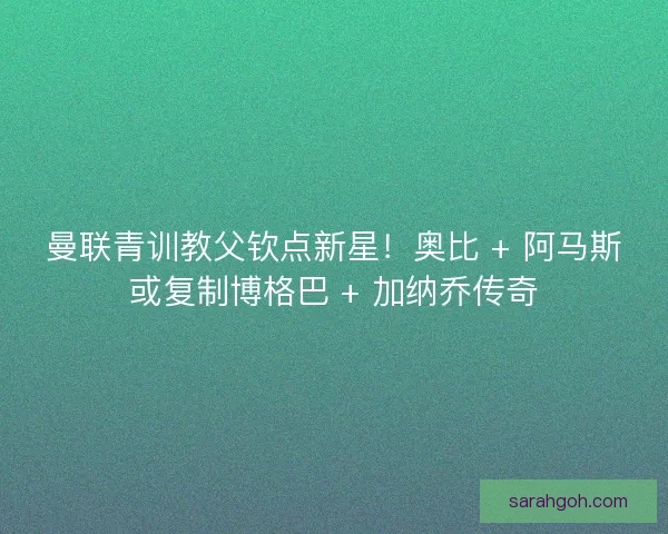 曼联青训教父钦点新星！奥比 + 阿马斯或复制博格巴 + 加纳乔传奇