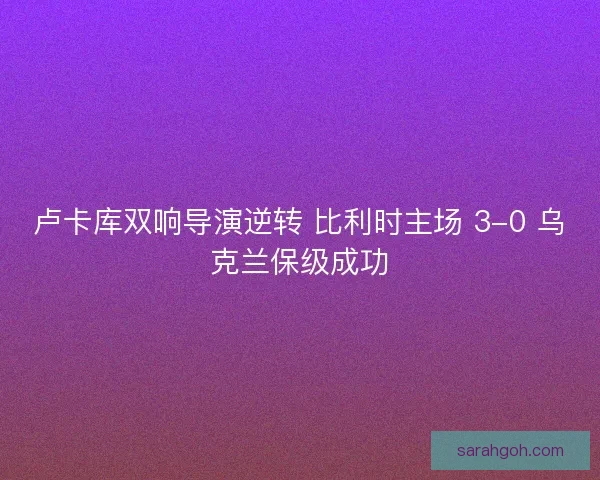 卢卡库双响导演逆转 比利时主场 3-0 乌克兰保级成功