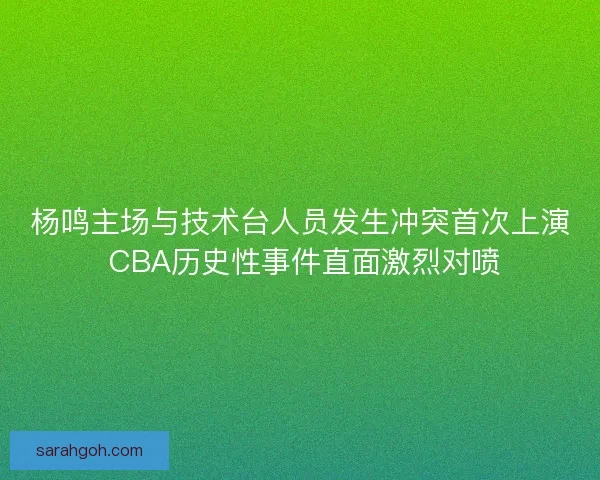杨鸣主场与技术台人员发生冲突首次上演 CBA历史性事件直面激烈对喷