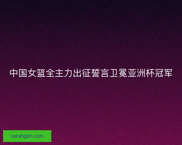中国女篮全主力出征誓言卫冕亚洲杯冠军
