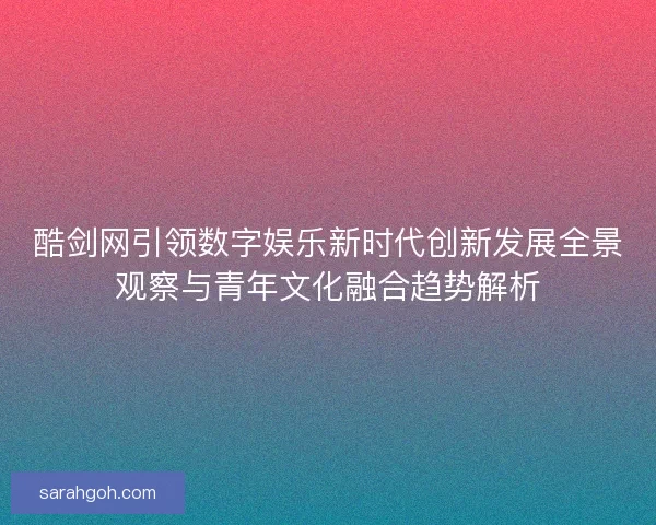 酷剑网引领数字娱乐新时代创新发展全景观察与青年文化融合趋势解析