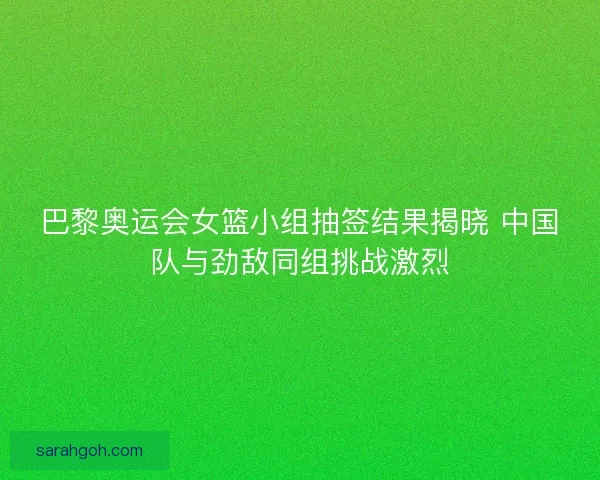 巴黎奥运会女篮小组抽签结果揭晓 中国队与劲敌同组挑战激烈