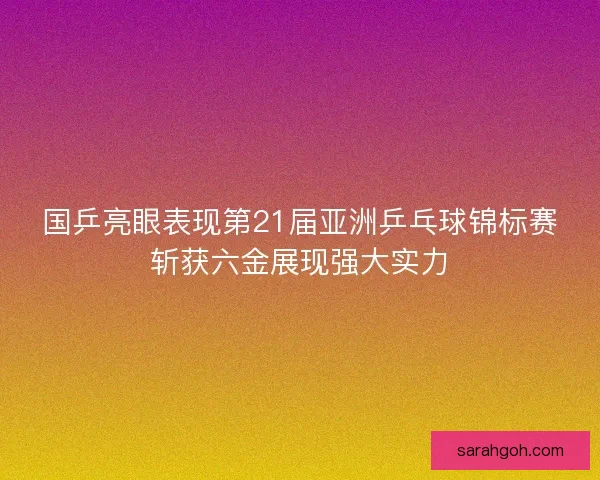 国乒亮眼表现第21届亚洲乒乓球锦标赛斩获六金展现强大实力 国乒亮眼表现第21届亚洲乒乓球锦标赛斩获六金展现强大实力