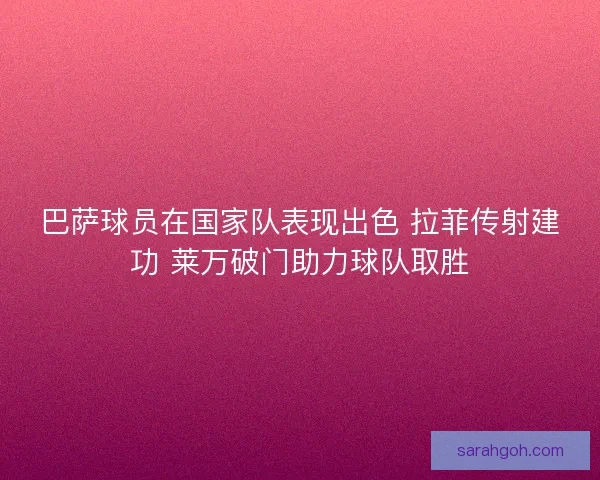 巴萨球员在国家队表现出色 拉菲传射建功 莱万破门助力球队取胜
