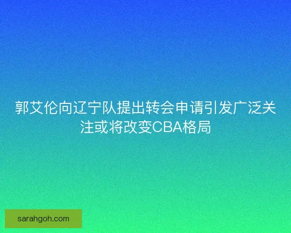 郭艾伦向辽宁队提出转会申请引发广泛关注或将改变CBA格局