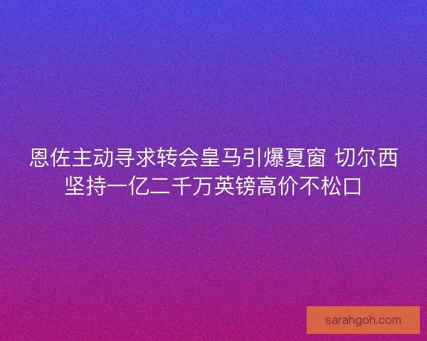 恩佐主动寻求转会皇马引爆夏窗 切尔西坚持一亿二千万英镑高价不松口